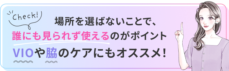 場所を選ばないことで、誰にも見られず使えるのがポイント。VIOや脇のケアにもオススメ！